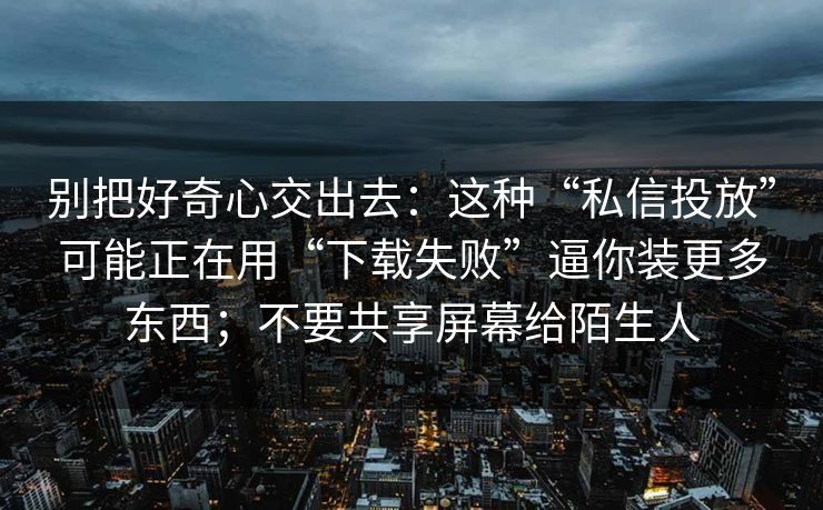 别把好奇心交出去:这种“私信投放”可能正在用“下载失败”逼你装更多东西;不要共享屏幕给陌生人 别把好奇心交出去:这种“私信投放”可能正在用“下载失败”逼你装更多东西;不要共享屏幕给陌生人
