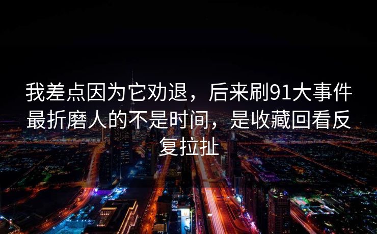 我差点因为它劝退，后来刷91大事件最折磨人的不是时间，是收藏回看反复拉扯